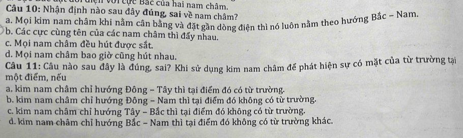 đớiđiện với cục Bắc của hai nam châm.
Câu 10: Nhận định nào sau đây đúng, sai về nam châm?
a. Mọi kim nam châm khi nằm cân bằng và đặt gần dòng điện thì nó luôn nằm theo hướng Bắc - Nam.
b. Các cực cùng tên của các nam châm thì đấy nhau.
c. Mọi nam châm đều hút được sắt.
d. Mọi nam châm bao giờ cũng hút nhau.
Câu 11: Câu nào sau đây là đúng, sai? Khi sử dụng kim nam châm để phát hiện sự có mặt của từ trường tại
một điểm, nếu
a. kim nam châm chỉ hướng Đông - Tây thì tại điểm đó có từ trường.
b. kim nam châm chỉ hướng Đông - Nam thì tại điểm đó không có từ trường.
c. kim nam châm chỉ hướng Tây - Bắc thì tại điểm đó không có từ trường.
d. kim nam châm chỉ hướng Bắc - Nam thì tại điểm đó không có từ trường khác.