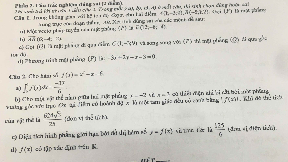 Phần 2. Câu trắc nghiệm đúng sai (2 điểm).
Thí sinh trả lời từ câu 1 đến câu 2. Trong mỗi ý a), b), c), d) ở mỗi câu, thí sinh chọn đúng hoặc sai
Câu 1. Trong không gian với hệ tọa độ Oxyz, cho hai điểm A(1;-3;0),B(-5;1;2). Gọi (P) là mặt phẳng
trung trực của đoạn thẳng AB. Xét tính đúng sai của các mệnh đề sau:
a) Một vectơ pháp tuyến của mặt phẳng (P) là vector n(12;-8;-4).
b) vector AB(6;-4;-2).
c) Gọi (_  ) là mặt phẳng đi qua điểm C(1;-3;9) và song song với (P) thì mặt phẳng (Q) đi qua gốc
toạ độ.
d) Phương trình mặt phẳng (P) là: -3x+2y+z-3=0.
Câu 2. Cho hàm số f(x)=x^2-x-6.
a) ∈t _0^(1f(x)dx=frac -37)6.
b) Cho một vật thể nằm giữa hai mặt phẳng x=-2 và x=3 có thiết diện khi bị cắt bởi mặt phẳng
vuông góc với trục Ox tại điểm có hoành độ x là một tam giác đều có cạnh bằng | f(x)|. Khi đó thể tích
của vật thể là  624sqrt(3)/25  (đơn vị thể tích).
c) Diện tích hình phẳng giới hạn bởi đồ thị hàm số y=f(x) và trục Ox là  125/6  (đơn vị diện tích).
d) f(x) có tập xác định trên R.
Hết_