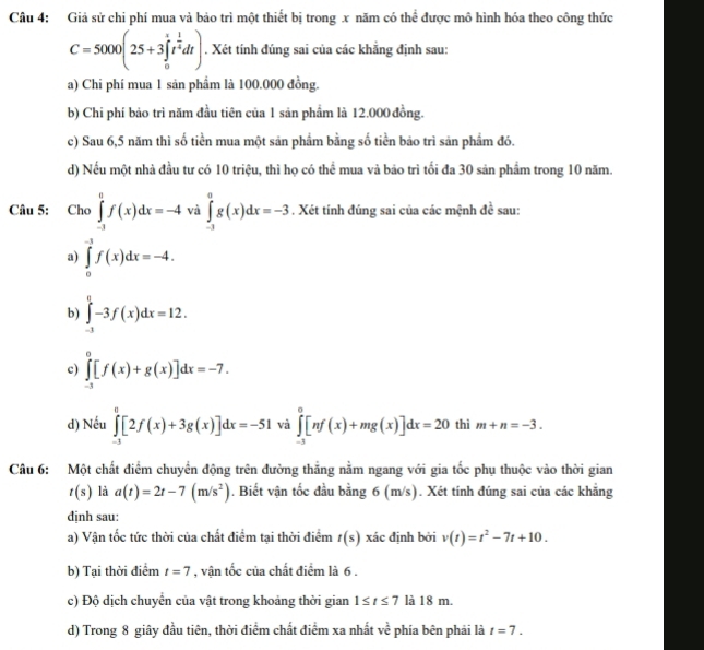 Giả sử chi phí mua và bảo trì một thiết bị trong x năm có thể được mô hình hóa theo công thức
C=5000(25+3∈tlimits _0^(rt^frac 1)4dt). Xét tính đúng sai của các khẳng định sau:
a) Chi phí mua 1 sản phầm là 100.000 đồng.
b) Chi phí bảo trì năm đầu tiên của 1 sản phẩm là 12.000 đồng.
c) Sau 6,5 năm thì số tiền mua một sản phẩm bằng số tiền bảo trì sản phẩm đó.
d) Nếu một nhà đầu tư có 10 triệu, thì họ có thể mua và bão trì tối đa 30 sản phẩm trong 10 năm.
Câu 5: Cho ∈tlimits _(-1)^0f(x)dx=-4 và ∈tlimits _(-3)^0g(x)dx=-3. Xét tính đúng sai của các mệnh đề sau:
a) ∈tlimits _0^((-1)f(x)dx=-4.
b) ∈tlimits _(-1)^0-3f(x)dx=12.
c) ∈tlimits _(-3)^0[f(x)+g(x)]dx=-7.
d) Nếu ∈tlimits _(-3)^0[2f(x)+3g(x)]dx=-51 và ∈tlimits _(-3)^0[nf(x)+mg(x)]dx=20 thì m+n=-3.
Câu 6: Một chất điểm chuyển động trên đường thẳng nằm ngang với gia tốc phụ thuộc vào thời gian
t(s) là a(t)=2t-7(m/s^2)). Biết vận tốc đầu bằng 6 (m/s). Xét tính đúng sai của các khẳng
dịnh sau:
a) Vận tốc tức thời của chất điểm tại thời điểm t(s) xác định bởi v(t)=t^2-7t+10.
b) Tại thời điểm t=7 , vận tốc của chất điểm là 6 .
c) Độ dịch chuyển của vật trong khoảng thời gian 1≤ t≤ 7 là 18 m.
d) Trong 8 giây đầu tiên, thời điểm chất điểm xa nhất ve^2 phía bên phải là t=7.