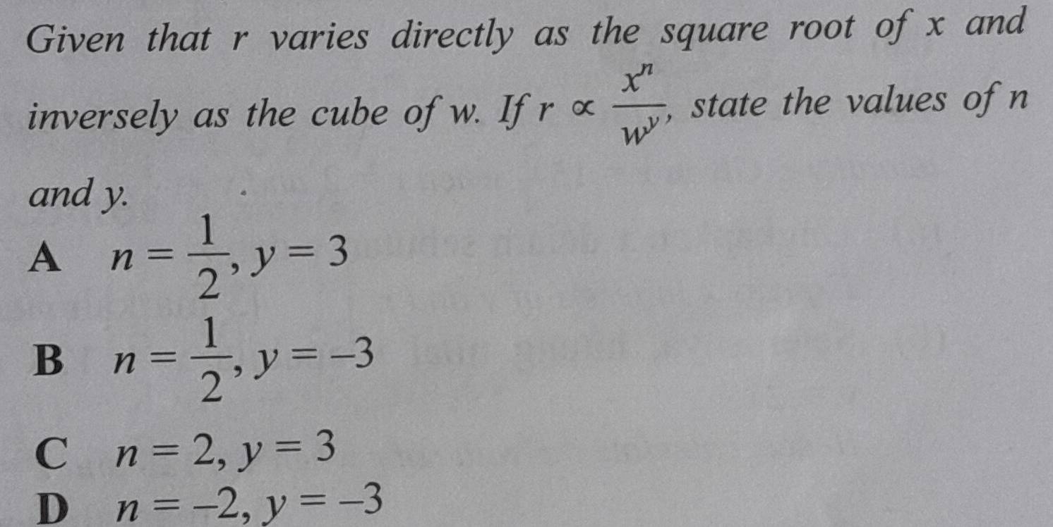 Given that r varies directly as the square root of x and
inversely as the cube of w. If ralpha  x^n/w^n  , state the values of n
and y.
A n= 1/2 , y=3
B n= 1/2 , y=-3
C n=2, y=3
D n=-2, y=-3