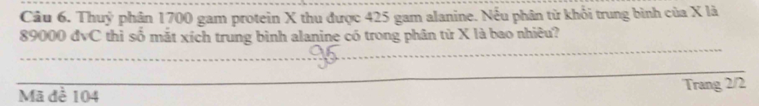 Thuỷ phân 1700 gam protein X thu được 425 gam alanine. Nếu phân từ khổi trung bình của X là
89000 đvC thì số mắt xích trung bình alanine có trong phân tử X là bao nhiêu? 
_ 
_ 
Mã đề 104 Trang 2/2