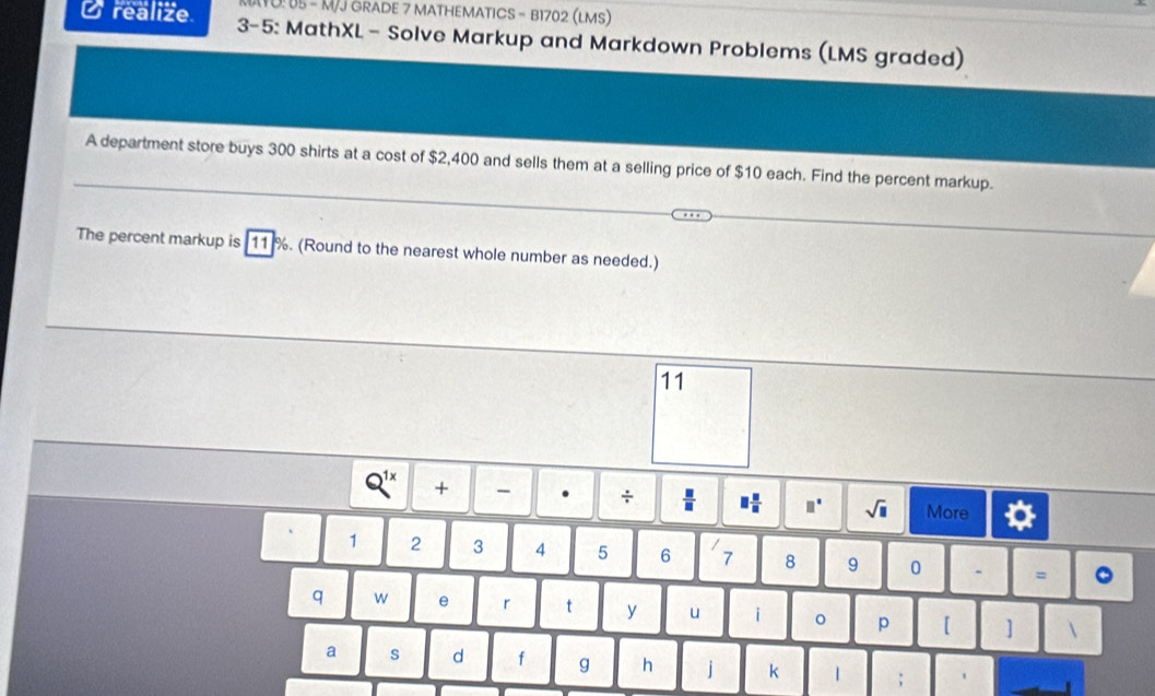 10: 05 - M/J GRADE 7 MATHEMATICS - B1702 (LMS) 
Orealize 3-5: MathXL- Solve Markup and Markdown Problems (LMS graded) 
A department store buys 300 shirts at a cost of $2,400 and sells them at a selling price of $10 each. Find the percent markup. 
The percent markup is [ 11 %. (Round to the nearest whole number as needed.) 
11
Q^(1x) + - . ÷  □ /□   □  □ /□   □° sqrt(□ ) More
1 2 3 4 5 6 7 8 9 0 . = 。 
q w e r t y u i p 【 ]  
a s d f g h j k | ;