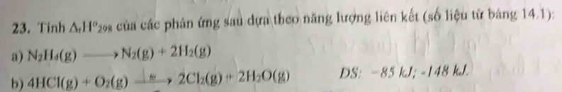 Tính △ _rH^o 298 của các phản ứng sau dựa theo năng lượng liên kết (số liệu từ bảng 14.1): 
a) N_2H_4(g)to N_2(g)+2H_2(g)
b) 4HCl(g)+O_2(g)xrightarrow +2Cl_2(g)+2H_2O(g) DS: -85kJ; -148kJ.