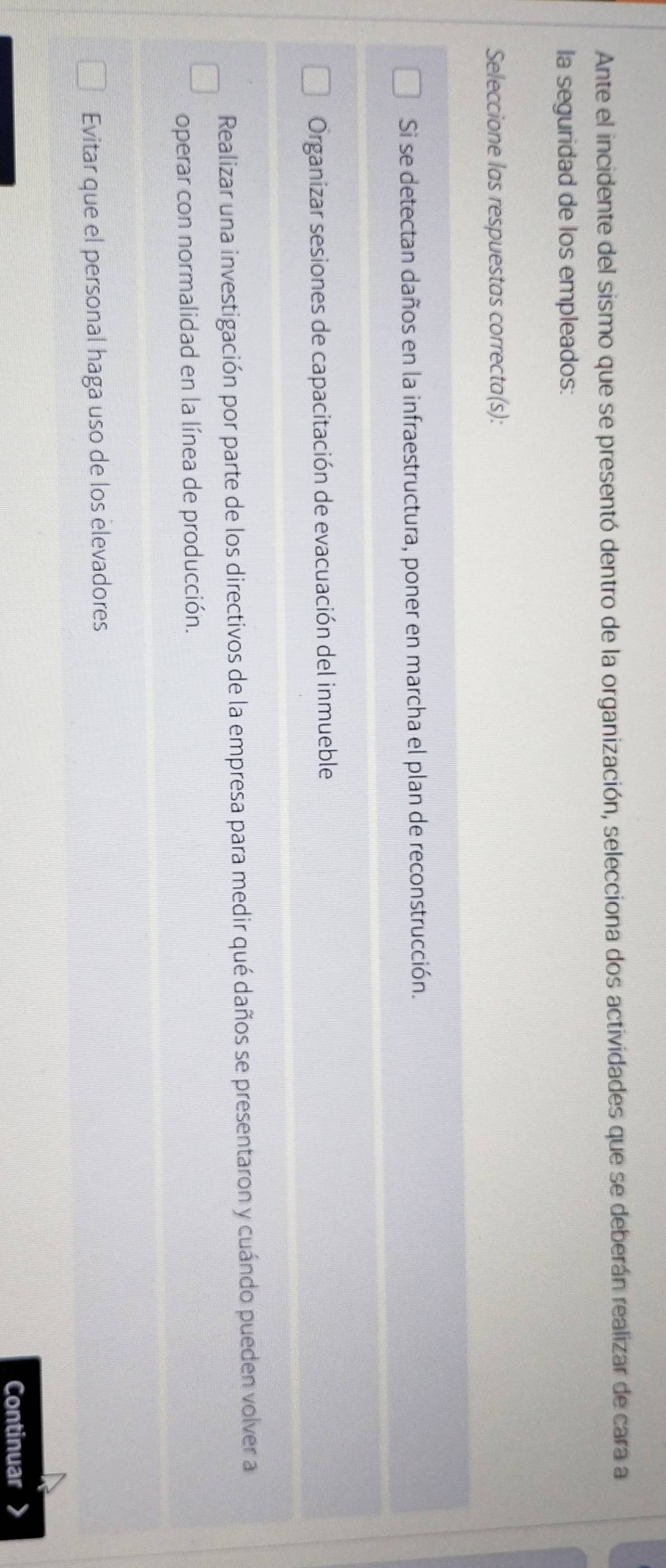 Ante el incidente del sismo que se presentó dentro de la organización, selecciona dos actividades que se deberán realizar de cara a
la seguridad de los empleados:
Seleccione las respuestas correcta(s):
Si se detectan daños en la infraestructura, poner en marcha el plan de reconstrucción.
Organizar sesiones de capacitación de evacuación del inmueble
Realizar una investigación por parte de los directivos de la empresa para medir qué daños se presentaron y cuándo pueden volver a
operar con normalidad en la línea de producción.
Evitar que el personal haga uso de los elevadores
Continuar