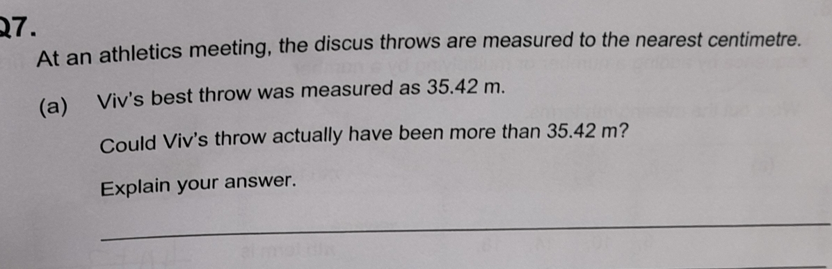 At an athletics meeting, the discus throws are measured to the nearest centimetre. 
(a) Viv's best throw was measured as 35.42 m. 
Could Viv's throw actually have been more than 35.42 m? 
Explain your answer. 
_