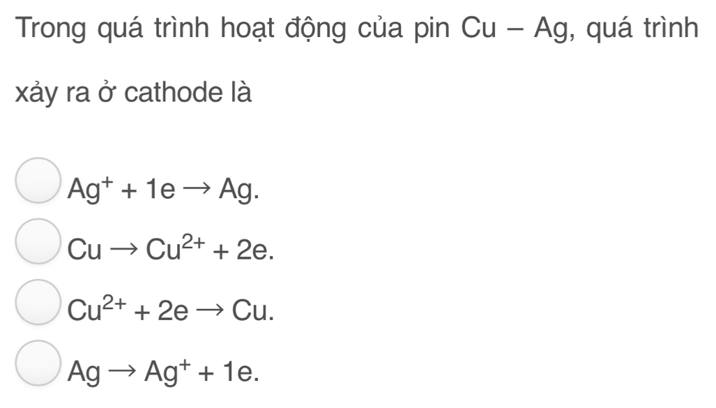 Trong quá trình hoạt động của pin Cu-Ag , quá trình
xảy ra ở cathode là
Ag^++1eto Ag.
Cuto Cu^(2+)+2e.
Cu^(2+)+2eto Cu.
Agto Ag^++1e.