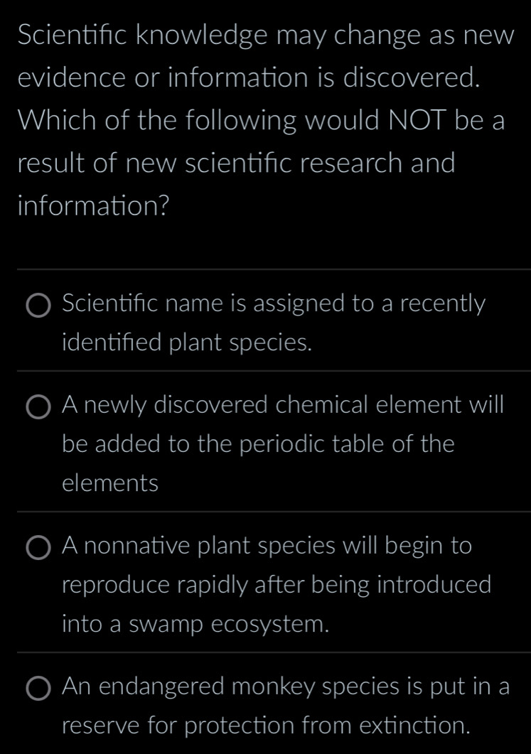 Scientific knowledge may change as new
evidence or information is discovered.
Which of the following would NOT be a
result of new scientific research and
information?
_
Scientifc name is assigned to a recently
identifed plant species.
A newly discovered chemical element will
be added to the periodic table of the
elements
A nonnative plant species will begin to
reproduce rapidly after being introduced
into a swamp ecosystem.
An endangered monkey species is put in a
reserve for protection from extinction.