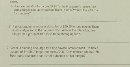 Solve. 
5. A movie rental club charges $4.95 for the first month's rentals. The 
club charges $18.95 for each additional month. What is the total cost 
for one year? 
_ 
6. A photographer charges a sitting fee of $69.95 for one person. Each 
additional person in the picture is $30. What is the total sitting fee 
charge for a group of 10 people to be photographed? 
_ 
7. Grant is planting one large tree and several smaller trees. He has a 
budget of $1400. A large tree costs $200. Each smaller tree is $150. 
How many total trees can Grant purchase on his budget? 
_