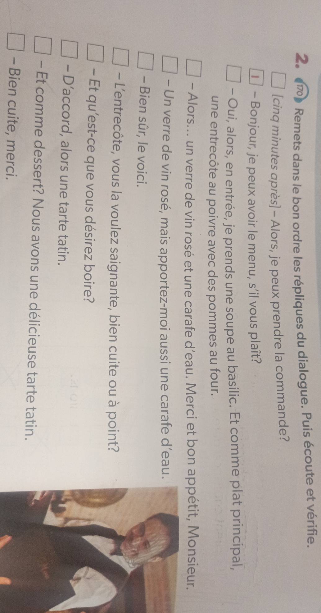 (170) Remets dans le bon ordre les répliques du dialogue. Puis écoute et vérifie. 
[cinq minutes après] - Alors, je peux prendre la commande? 
€ - Bonjour, je peux avoir le menu, s’il vous plaît? 
- Oui, alors, en entrée, je prends une soupe au basilic. Et comme plat principal, 
une entrecôte au poivre avec des pommes au four. 
- Alors... un verre de vin rosé et une carafe d’eau. Merci et bon appétit, Monsieur. 
- Un verre de vin rosé, mais apportez-moi aussi une carafe d’eau. 
- Bien sûr, le voici. 
- L'entrecôte, vous la voulez saignante, bien cuite ou à point? 
- Et qu’est-ce que vous désirez boire? 
- D’accord, alors une tarte tatin. 
- Et comme dessert? Nous avons une délicieuse tarte tatin. 
- Bien cuite, merci.