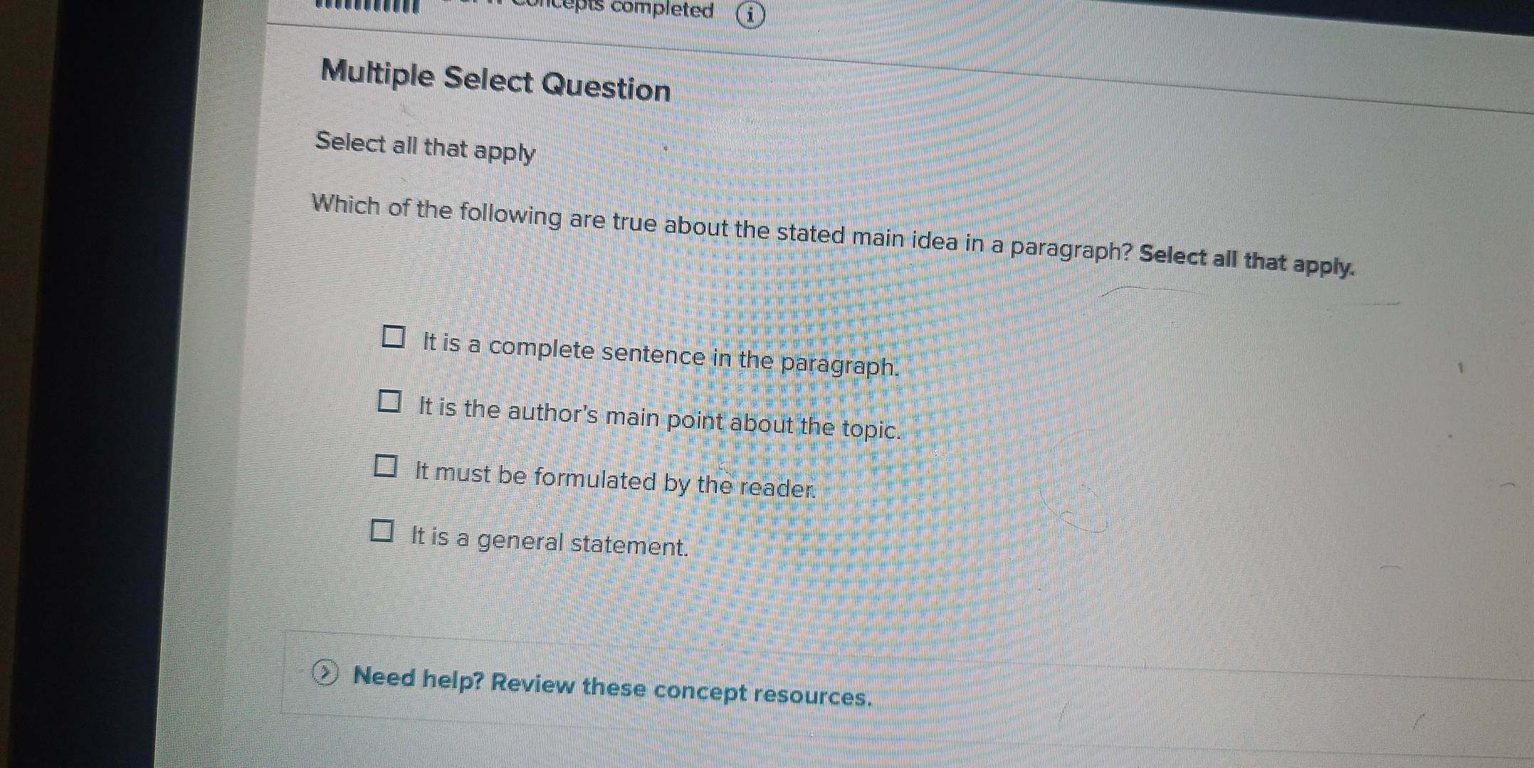 epts completed 
Multiple Select Question
Select all that apply
Which of the following are true about the stated main idea in a paragraph? Select all that apply.
It is a complete sentence in the paragraph.
It is the author's main point about the topic.
It must be formulated by the reader.
It is a general statement.
Need help? Review these concept resources.