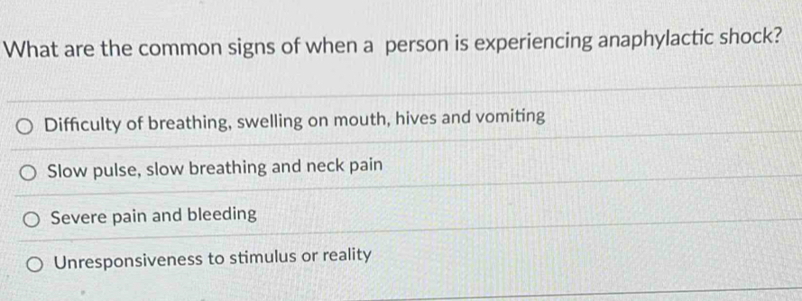 What are the common signs of when a person is experiencing anaphylactic shock?
Difficulty of breathing, swelling on mouth, hives and vomiting
Slow pulse, slow breathing and neck pain
Severe pain and bleeding
Unresponsiveness to stimulus or reality