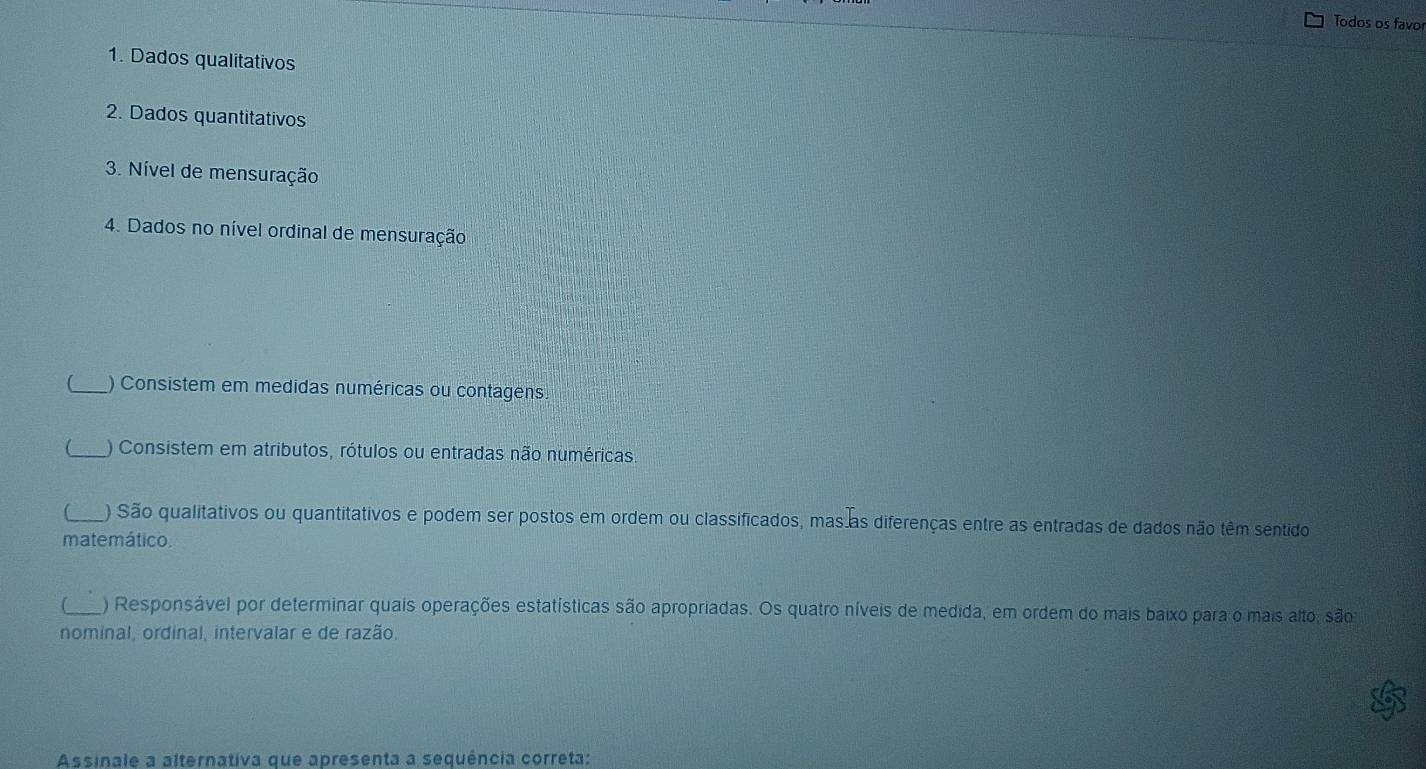 Todos os favo 
1. Dados qualitativos 
2. Dados quantitativos 
3. Nível de mensuração 
4. Dados no nível ordinal de mensuração 
_) Consistem em medidas numéricas ou contagens. 
 ) Consistem em atributos, rótulos ou entradas não numéricas. 
C_ ) São qualitativos ou quantitativos e podem ser postos em ordem ou classificados, mas as diferenças entre as entradas de dados não têm sentido 
matemático. 
_) Responsável por determinar quais operações estatísticas são apropriadas. Os quatro níveis de medida, em ordem do mais baixo para o mais alto, são 
nominal, ordinal, intervalar e de razão. 
Assinale a alternativa que apresenta a sequência correta: