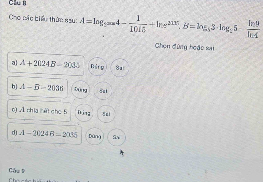 Cho các biểu thức sau: A=log _2^(2030)4- 1/1015 +ln e^(2035); B=log _53· log _25- ln 9/ln 4 
Chọn đúng hoặc sai
a) A+2024B=2035 Đúng Sai
b) A-B=2036 Đúng Sai
c) Á chia hết cho 5 Đúng Sai
d) A-2024B=2035 Đúng Sai
Câu 9
Cho các