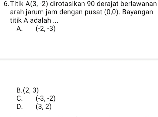 Titik A(3,-2) dirotasikan 90 derajat berlawanan
arah jarum jam dengan pusat (0,0). Bayangan
titik A adalah ...
A. (-2,-3)
B. (2,3)
C. (-3,-2)
D. (3,2)