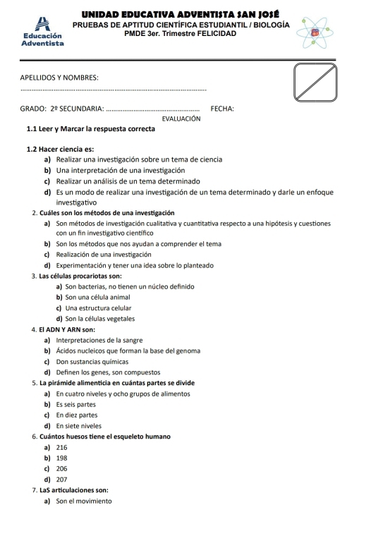 UnidAD EDUCATIVa ADVentISTA SAn josé
PruebAS dE APtitUD CIentífiCa EStUdiantIL / BIología
Educación PMDE 3er. Trimestre FELICIDAD
Adventista
PÉLLIDOS Y NOmBRES:
_
GRADO: 2^(_ circ) SECUNDARIA:_ FECHA:
EVALUACIÓN
1.1 Leer y Marcar la respuesta correcta
1.2 Hacer ciencia es:
a) Realizar una investigación sobre un tema de ciencia
b) Una interpretación de una investigación
c) Realizar un análisis de un tema determinado
d) Es un modo de realizar una investigación de un tema determinado y darle un enfoque
investigativo
2. Cuáles son los métodos de una investigación
a) Son métodos de investigación cualitativa y cuantitativa respecto a una hipótesis y cuestiones
con un fin investigativo científico
b) Son los métodos que nos ayudan a comprender el tema
c) Realización de una investigación
d) Experimentación y tener una idea sobre lo planteado
3. Las células procariotas son:
al. Son bacterias, no tienen un núcleo definido
b) Son una célula animal
c) Una estructura celular
d) Son la células vegetales
4. El ADN Y ARN son:
a) Interpretaciones de la sangre
b) Ácidos nucleicos que forman la base del genoma
c) Don sustancias químicas
d) Definen los genes, son compuestos
5. La pirámide alimenticia en cuántas partes se divide
a) En cuatro niveles y ocho grupos de alimentos
b) Es seis partes
c) En diez partes
d) En siete niveles
6. Cuántos huesos tiene el esqueleto humano
a) 216
b) 198
c) 206
d) 207
7. LaS articulaciones son:
a) Son el movimiento