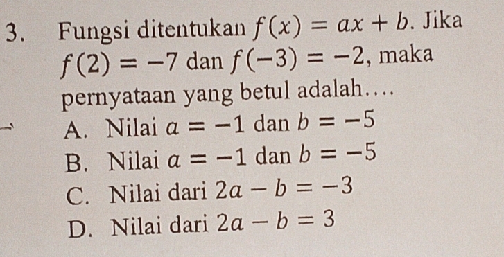 Fungsi ditentukan f(x)=ax+b. Jika
f(2)=-7 dan f(-3)=-2 , maka
pernyataan yang betul adalah…
A. Nilai a=-1 dan b=-5
B. Nilai a=-1 dan b=-5
C. Nilai dari 2a-b=-3
D. Nilai dari 2a-b=3