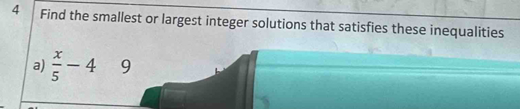 Find the smallest or largest integer solutions that satisfies these inequalities 
a)  x/5 -4 9