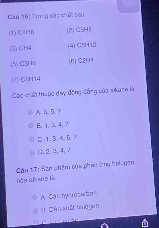 Trong các chất sau
(1) C4H8 (2) C3H8
(3) CH4 (4) C5H12
(5) C3H6 (6) C2H4
(7) C6H14
Các chất thuộc dãy đồng đẳng của alkane là
A. 3, 5, 7
B. 1, 3, 4, 7
C. 1, 3, 4, 6, 7
D. 2, 3, 4, 7
Câu 17: Sản phẩm của phản ứng halogen
hóa alkane là
A. Các hydrocarbon
B. Dẫn xuất halogen
C Hơi nước