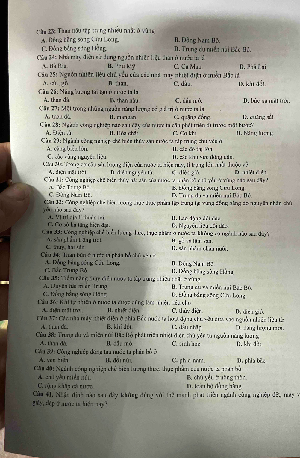 Than nâu tập trung nhiều nhất ở vùng
A. Đồng bằng sông Cửu Long. B. Đông Nam Bộ.
C. Đồng bằng sông Hồng. D. Trung du miền núi Bắc Bộ.
Câu 24: Nhà máy điện sử dụng nguồn nhiên liệu than ở nước ta là
A. Bà Rịa. B. Phú Mỹ. C. Cà Mau. D. Phả Lại.
Câu 25: Nguồn nhiên liệu chủ yếu của các nhà máy nhiệt điện ở miền Bắc là
A. củi, gỗ. B. than. C. dầu. D. khí đốt.
Câu 26: Năng lượng tái tạo ở nước ta là
A. than đá. B. than nâu. C. dầu mỏ. D. bức xạ mặt trời.
Câu 27: Một trong những nguồn năng lượng có giá trị ở nước ta là
A. than đá. B. mangan. C. quặng đồng. D. quặng sắt.
Câu 28: Ngành công nghiệp nào sau đây của nước ta cần phát triển đi trước một bước?
A. Điện tử.  B. Hóa chất. C. Cơ khí. D. Năng lượng.
Câu 29: Ngành công nghiệp chế biến thủy sản nước ta tập trung chủ yếu ở
A. cảng biển lớn. B. các đô thị lớn.
C. các vùng nguyên liệu. D. các khu vực đông dân.
Câu 30: Trong cơ cầu sản lượng điện của nước ta hiện nay, tỉ trọng lớn nhất thuộc về
A. điện mặt trời. B. điện nguyên tử. C. điện gió. D. nhiệt điện.
Câu 31: Công nghiệp chế biến thủy hải sản của nước ta phân bố chủ yếu ở vùng nào sau đây?
A. Bắc Trung Bộ. B. Đồng bằng sông Cửu Long.
C. Đông Nam Bộ. D. Trung du và miền núi Bắc Bộ.
Câu 32: Công nghiệp chế biến lương thực thực phẩm tập trung tại vùng đồng bằng do nguyên nhân chủ
yếu nào sau đây?
A. Vị trí địa lí thuận lợi. B. Lao động dồi dào.
C. Cơ sở hạ tầng hiện đại. D. Nguyên liệu dồi dào.
Câu 33: Công nghiệp chế biến lương thực, thực phẩm ở nước ta không có ngành nào sau đây?
A. sản phẩm trồng trọt. B. gỗ và lâm sản.
C. thủy, hải sản. D. sản phẩm chăn nuôi.
Câu 34: Than bùn ở nước ta phân bố chủ yếu ở
A. Đồng bằng sông Cửu Long. B. Đông Nam Bộ.
C. Bắc Trung Bộ. D. Đồng bằng sông Hồng.
Câu 35: Tiềm năng thủy điện nước ta tập trung nhiều nhất ở vùng
A. Duyên hải miền Trung.  B. Trung du và miền núi Bắc Bộ.
C. Đồng bằng sông Hồng.  D. Đồng bằng sông Cửu Long.
Câu 36: Khí tự nhiên ở nước ta được dùng làm nhiên liệu cho
A. điện mặt trời. B. nhiệt điện. C. thủy điện. D. điện gió.
Câu 37: Các nhà máy nhiệt điện ở phía Bắc nước ta hoạt động chủ yếu dựa vào nguồn nhiên liệu từ
A. than đá. B. khí đốt. C. dầu nhập. D. năng lượng mới.
Câu 38: Trung du và miền núi Bắc Bộ phát triển nhiệt điện chủ yếu từ nguồn năng lượng
A. than đá B. dầu mỏ. C. sinh học. D. khí đốt.
Câu 39: Công nghiệp đóng tàu nước ta phân bố ở
A. ven biển. B. đồi núi. C. phía nam. D. phía bắc.
*  Câu 40: Ngành công nghiệp chế biến lương thực, thực phẩm của nước ta phân bố
A. chủ yếu miền núi. B. chủ yếu ở nông thôn.
C. rộng khắp cả nước. D. toàn bộ đồng bằng.
Câu 41. Nhận định nào sau đây không đúng với thế mạnh phát triển ngành công nghiệp dệt, may và
giày, dép ở nước ta hiện nay?