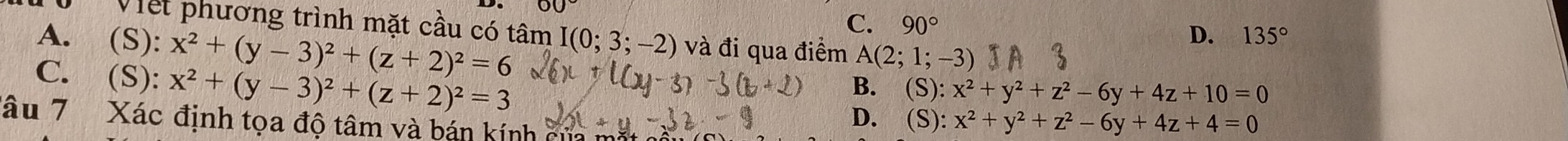 00
C. 90°
Viết phương trình mặt cầu có tâm I(0;3;-2) và đi qua điểm A(2;1;-3)
A. (S): x^2+(y-3)^2+(z+2)^2=6
D. 135°
C. (S): x^2+(y-3)^2+(z+2)^2=3
B. (S): x^2+y^2+z^2-6y+4z+10=0
D. (_  8): x^2+y^2+z^2-6y+4z+4=0
đâu 7 Xác định tọa độ tâm và bán kính cử