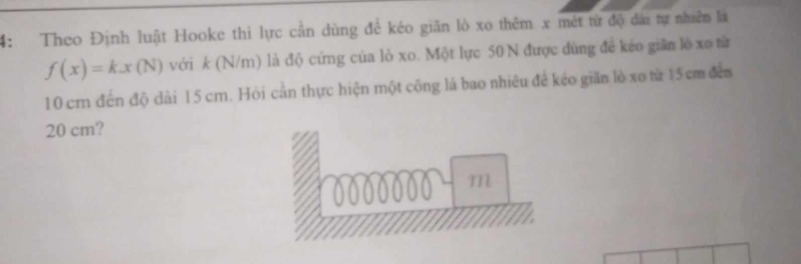 4: Theo Định luật Hooke thì lực cần dùng để kéo giãn lò xo thêm x mét từ độ dài tự nhiên là
f(x)=kx(N) với k (N/m) là độ cứng của lò xo. Một lực 50 N được dùng đề kéo giãn lồ xo từ
10 cm đến độ dài 15 cm. Hỏi cần thực hiện một công là bao nhiêu để kéo giăn lò xo từ 15 cm đến
20 cm?
m