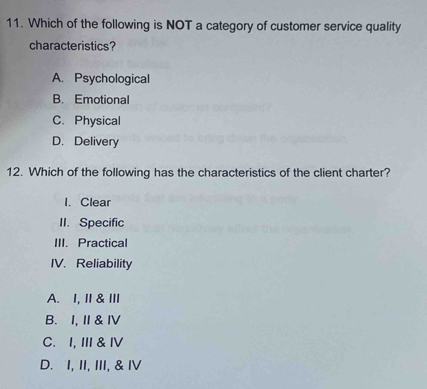 Which of the following is NOT a category of customer service quality
characteristics?
A. Psychological
B. Emotional
C. Physical
D. Delivery
12. Which of the following has the characteristics of the client charter?
I. Clear
II. Specific
III. Practical
IV. Reliability
A. I, I& ⅢI
B. I, I & Ⅳ
C. I, III & ⅣV
D. I, II, III, & IV