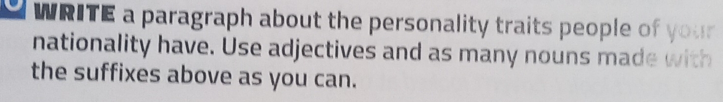 a WRITE a paragraph about the personality traits people of your 
nationality have. Use adjectives and as many nouns made with 
the suffixes above as you can.