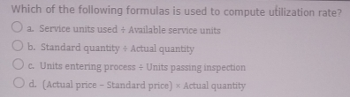 Which of the following formulas is used to compute utilization rate?
a. Service units used ÷ Available service units
b. Standard quantity ÷ Actual quantity
c. Units entering process ÷ Units passing inspection
d. (Actual price - Standard price) × Actual quantity