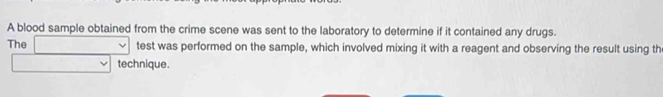 A blood sample obtained from the crime scene was sent to the laboratory to determine if it contained any drugs. 
The □ test was performed on the sample, which involved mixing it with a reagent and observing the result using th 
□ technique.