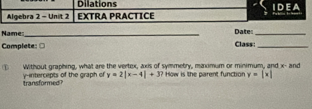 Dilations
IDEA
Algebra 2 - Unit 2 EXTRA PRACTICE b li c S e b a a 
Name:_ Date:_
Complete: Class:_
D Without graphing, what are the vertex, axis of symmetry, maximum or minimum, and x - and
y-intercepts of the graph of y=2|x-4|+3 ? How is the parent function y=|x|
transformed?