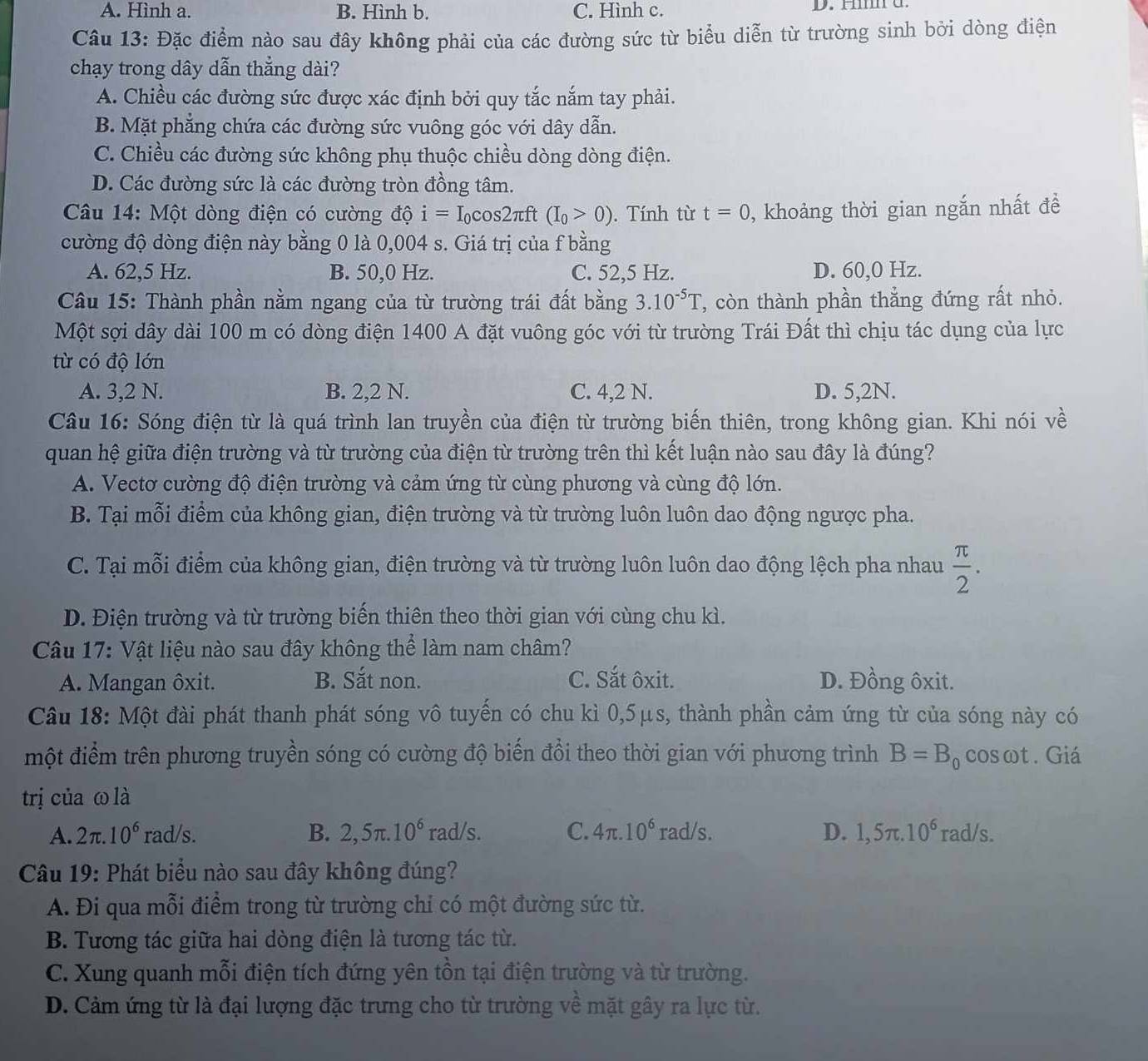 A. Hình a. B. Hình b. C. Hình c. D. H a
Câu 13: Đặc điểm nào sau đây không phải của các đường sức từ biểu diễn từ trường sinh bởi dòng điện
chạy trong dây dẫn thẳng dài?
A. Chiều các đường sức được xác định bởi quy tắc nắm tay phải.
B. Mặt phẳng chứa các đường sức vuông góc với dây dẫn.
C. Chiều các đường sức không phụ thuộc chiều dòng dòng điện.
D. Các đường sức là các đường tròn đồng tâm.
Câu 14: Một dòng điện có cường độ i=I_0cos 2π ft (I_0>0). Tính từ t=0 , khoảng thời gian ngắn nhất đề
cường độ dòng điện này bằng 0 là 0,004 s. Giá trị của f bằng
A. 62,5 Hz. B. 50,0 Hz. C. 52,5 Hz. D. 60,0 Hz.
Câu 15: Thành phần nằm ngang của từ trường trái đất bằng 3.10^(-5)T ', còn thành phần thắng đứng rất nhỏ.
Một sợi dây dài 100 m có dòng điện 1400 A đặt vuông góc với từ trường Trái Đất thì chịu tác dụng của lực
từ có độ lớn
A. 3,2 N. B. 2,2 N. C. 4,2 N. D. 5,2N.
Câu 16: Sóng điện từ là quá trình lan truyền của điện từ trường biến thiên, trong không gian. Khi nói về
quan hệ giữa điện trường và từ trường của điện từ trường trên thì kết luận nào sau đây là đúng?
A. Vectơ cường độ điện trường và cảm ứng từ cùng phương và cùng độ lớn.
B. Tại mỗi điểm của không gian, điện trường và từ trường luôn luôn dao động ngược pha.
C. Tại mỗi điểm của không gian, điện trường và từ trường luôn luôn dao động lệch pha nhau  π /2 .
D. Điện trường và từ trường biến thiên theo thời gian với cùng chu kì.
Câu 17: Vật liệu nào sau đây không thể làm nam châm?
A. Mangan ôxit. B. Sắt non. C. Sắt ôxit. D. Đồng ôxit.
Câu 18: Một đài phát thanh phát sóng vô tuyến có chu kì 0,5μs, thành phần cảm ứng từ của sóng này có
một điểm trên phương truyền sóng có cường độ biến đổi theo thời gian với phương trình B=B o cosωt. Giá
trị của ω là
C.
A. 2π .10^6 rad/s. B. 2,5π .10^6 rad/s 4π .10^6 rad/s. D. 1,5π .10^6 rad/s
Câu 19: Phát biểu nào sau đây không đúng?
A. Đi qua mỗi điểm trong từ trường chỉ có một đường sức từ.
B. Tương tác giữa hai dòng điện là tương tác từ.
C. Xung quanh mỗi điện tích đứng yên tồn tại điện trường và từ trường.
D. Cảm ứng từ là đại lượng đặc trưng cho từ trường về mặt gây ra lực từ.