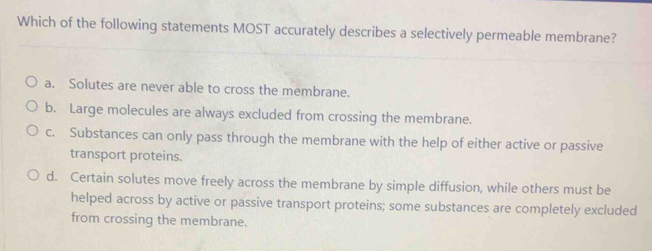 Which of the following statements MOST accurately describes a selectively permeable membrane?
a. Solutes are never able to cross the membrane.
b. Large molecules are always excluded from crossing the membrane.
c. Substances can only pass through the membrane with the help of either active or passive
transport proteins.
d. Certain solutes move freely across the membrane by simple diffusion, while others must be
helped across by active or passive transport proteins; some substances are completely excluded
from crossing the membrane.