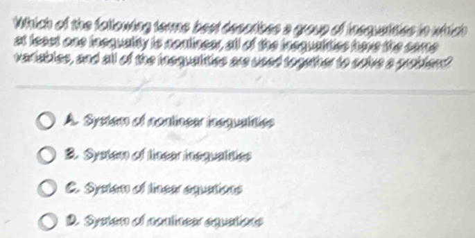 Which of the following terme best desorbes a group of insquaities in whtch
at least one incquality is nontineer, all of the insqualities have the came
varisibles, and all of the inequalities are used together to soive a probten?
A. System of nonlinear inequalitiee
2. System of linear inequalities
C. Systen of linear aquations
D. Systen of nontinear equations