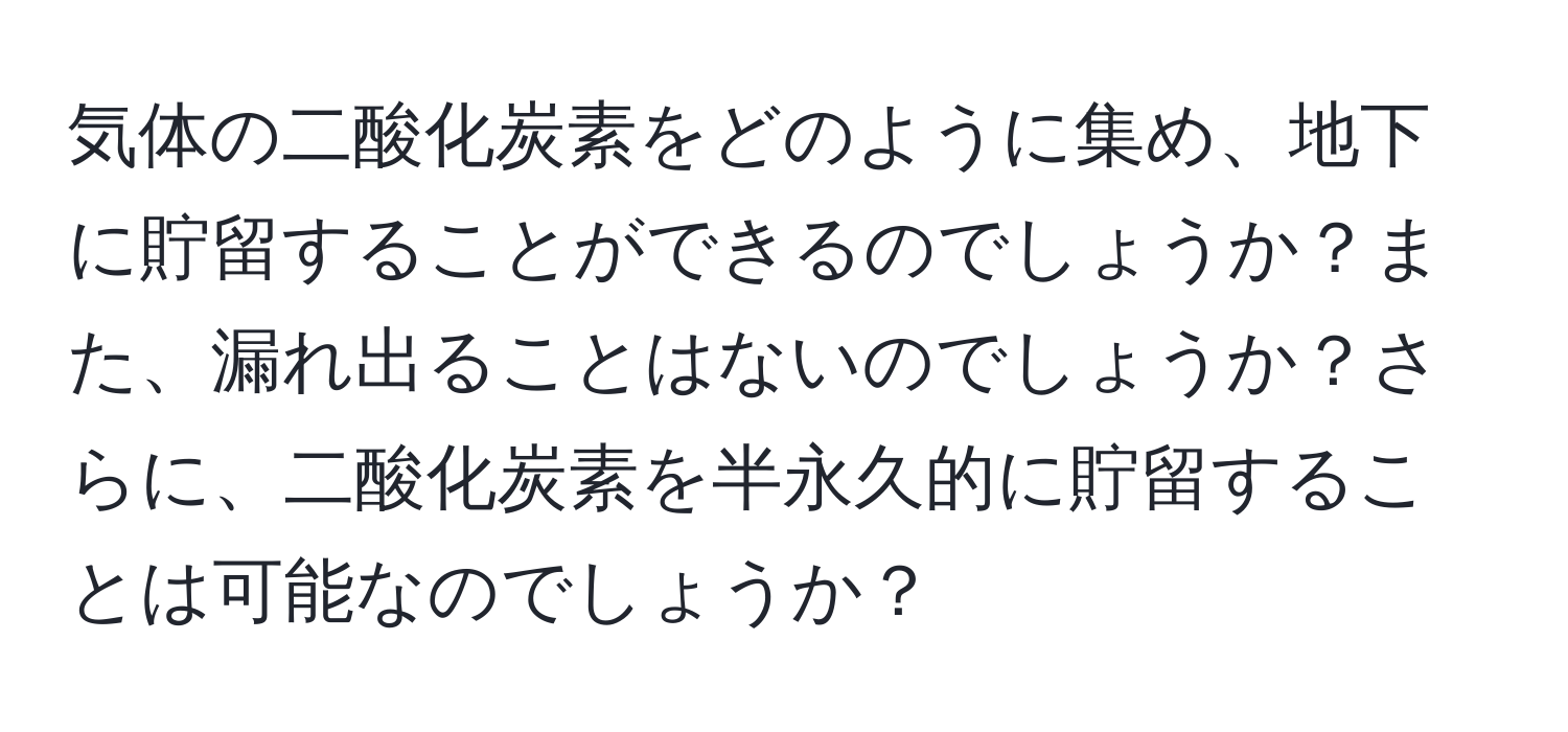 気体の二酸化炭素をどのように集め、地下に貯留することができるのでしょうか？また、漏れ出ることはないのでしょうか？さらに、二酸化炭素を半永久的に貯留することは可能なのでしょうか？