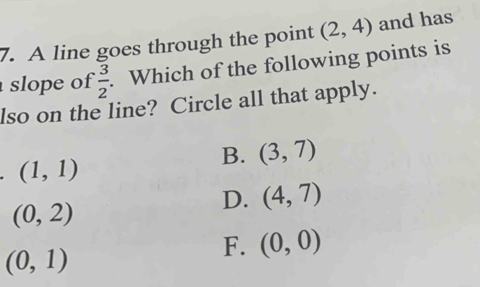 A line goes through the point (2,4) and has
slope of  3/2 . Which of the following points is
lso on the line? Circle all that apply.
B. (3,7)
(1,1)
D. (4,7)
(0,2)
(0,1)
F. (0,0)