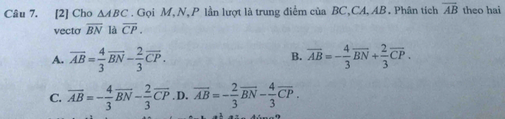 [2] Cho △ ABC. Gọi M,N, P lần lượt là trung điểm của BC,CA, AB. Phân tích overline AB theo hai
vecto overline BN là overline CP.
B.
A. overline AB= 4/3 overline BN- 2/3 overline CP. overline AB=- 4/3 overline BN+ 2/3 overline CP.
C. overline AB=- 4/3 overline BN- 2/3 overline CP. D. overline AB=- 2/3 overline BN- 4/3 overline CP.