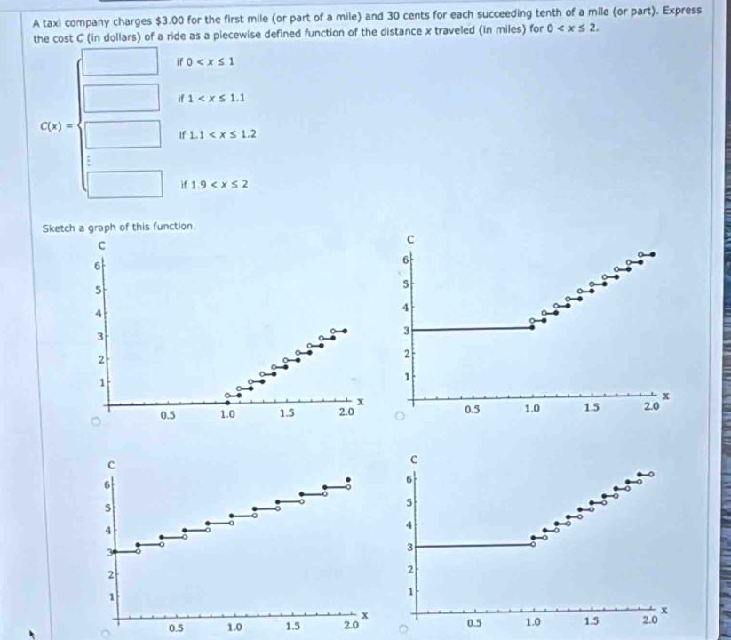 A taxi company charges $3.00 for the first mile (or part of a mile) and 30 cents for each succeeding tenth of a mile (or part). Express 
the cost C (in dollars) of a ride as a piecewise defined function of the distance x traveled (in miles) for 0 . 
if 0
if 1
C(x)=
if 1.1
a 
if 1.9
Sketch a graph of this function 
C 
c
6
6
5
4
4
3
3
2
2
1
1
x
x
0.5 1.0 1.5 2.0 0.5 1.0 1.5 2.0
c 
c
6
6
5
5
4
4
3
3
2
2
1
1
x
x
0.5 1.0 1.5 2.0 0.5 1.0 1.5 2.0