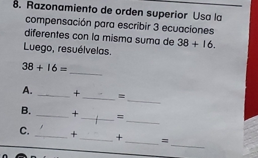 Razonamiento de orden superior Usa la 
compensación para escribir 3 ecuaciones 
diferentes con la misma suma de 38+16. 
Luego, resuélvelas. 
_
38+16=
_ 
A. _+ _= 
_ 
B. _+_ = 
_ 
C. _+_ + _=