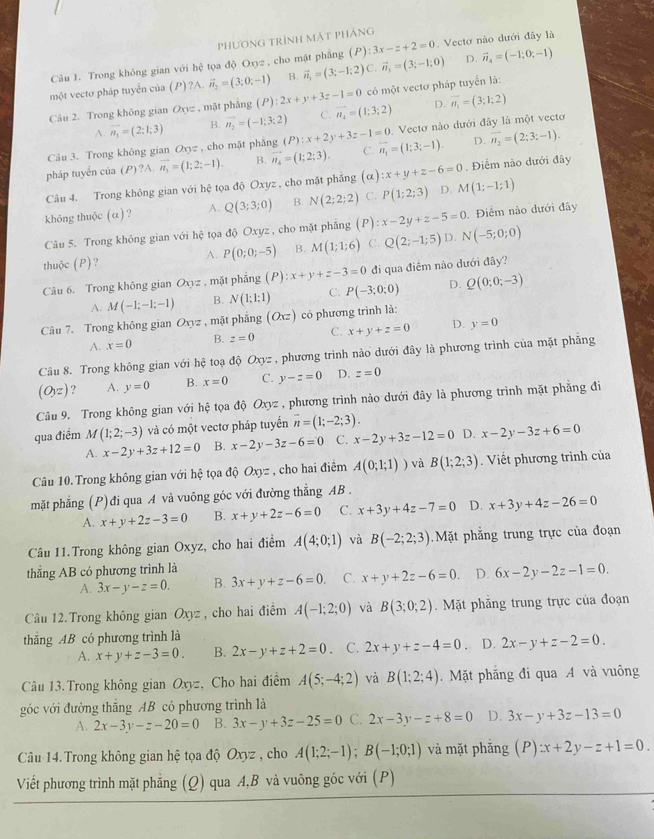 PHươNG TRÌNH MặT PHÁNG
Câu 1. Trong không gian với hệ tọa độ Oxyz , cho mặt phẳng (P):3x-z+2=0. Vectơ nào dưới đây là
một vectơ pháp tuyển của (P)?A. vector n_2=(3;0;-1) B. vector n_1=(3;-1;2) C. vector n_3=(3;-1;0) D. vector n_4=(-1;0;-1)
Câu 2. Trong không gian Oxyz , mặt phẳng (P):2x+y+3z-1=0 có một vectơ pháp tuyển là:
D.
A. vector n_1=(2;1;3) B. vector n_2=(-1;3;2) C. vector n_4=(1;3;2) vector n_1=(3;1;2)
Câu 3. Trong không gian Oxyz , cho mặt phẳng (P):x+2y+3z-1=0 overline n_1=(1;3;-1).. Vectơ nào dưới đây là một vectơ
pháp tuyến của (P) ?A. vector n_3=(1;2;-1). B. vector n_4=(1;2;3). C. D. overline n_2=(2;3;-1).
Câu 4. Trong không gian với hệ tọa độ Oxyz , cho mặt phẳng (α) :x+y+z-6=0. Điểm nào dưới đây
không thuộc (alpha ) ? A. Q(3;3;0) B. N(2;2;2) C. P(1;2;3) D. M(1;-1;1)
Câu 5. Trong không gian với hhat e tọa độ Oxyz , cho mặt phẳng  (P) x-2y+z-5=0. Điểm nào dưới đây
thuộc (P)? P(0;0;-5) B. M(1;1;6) C. Q(2;-1;5) D. N(-5;0;0)
A.
Câu 6. Trong không gian Oxyz , mặt phẳng (P):x+y+z-3=0 đi qua điểm nào dưới đây?
A. M(-1;-1;-1) B. N(1;1;1) C. P(-3;0;0) D. Q(0;0;-3)
Câu 7. Trong không gian Oxyz , mặt phẳng (Oxz) có phương trình là:
A. x=0 B. z=0 C. x+y+z=0 D. y=0
Câu 8. Trong không gian với hệ toạ độ Oxyz , phương trình nào dưới đây là phương trình của mặt phẳng
(Oyz) ? A. y=0 B. x=0 C. y-z=0 D. z=0
Câu 9. Trong không gian với hệ tọa độ Oxyz , phương trình nào dưới đây là phương trình mặt phẳng đi
qua điểm M (1;2;-3) và có một vectơ pháp tuyển vector n=(1;-2;3).
A. x-2y+3z+12=0 B. x-2y-3z-6=0 C. x-2y+3z-12=0 D. x-2y-3z+6=0
Câu 10. Trong không gian với hệ tọa độ Oxyz , cho hai điểm A(0;1;1)) và B(1;2;3). Viết phương trình của
mặt phẳng (P)đi qua A và vuông góc với đường thẳng AB .
A. x+y+2z-3=0 B. x+y+2z-6=0 C. x+3y+4z-7=0 D. x+3y+4z-26=0
Câu 11.Trong không gian Oxyz, cho hai điểm A(4;0;1) và B(-2;2;3) Mặt phẳng trung trực của đoạn
thắng AB có phương trình là
A. 3x-y-z=0. B. 3x+y+z-6=0. C. x+y+2z-6=0. D. 6x-2y-2z-1=0.
Câu 12. Trong không gian Oxyz , cho hai điểm A(-1;2;0) và B(3;0;2).  Mặt phăng trung trực của đoạn
thắng AB có phương trình là
A. x+y+z-3=0. B. 2x-y+z+2=0 C. 2x+y+z-4=0 D. 2x-y+z-2=0.
Câu 13.Trong không gian Oxyz, Cho hai điểm A(5;-4;2) và B(1;2;4). Mặt phẳng đi qua A và vuông
góc với đường thăng AB có phương trình là
A. 2x-3y-z-20=0 B. 3x-y+3z-25=0 C. 2x-3y-z+8=0 D. 3x-y+3z-13=0
Câu 14. Trong không gian hệ tọa độ Oxyz , cho A(1;2;-1);B(-1;0;1) và mặt phăng (P):x+2y-z+1=0.
Viết phương trình mặt phẳng (Q) qua A,B và vuông góc với (P)