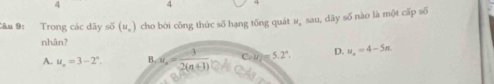 4
4
4
Cầu 9: Trong các dãy số (u_n) cho bởi công thức số hạng tống quát u_n sau, dây overline 5^((circ) nào là một cấp số
nhân?
A. u_n)=3-2^n. B. u_n= 3/2(n+1)  C. u=5.=5.2^n. D. u_n=4-5n.