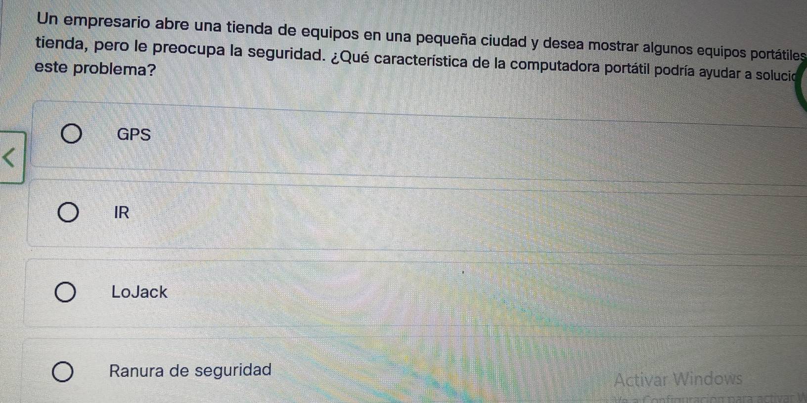 Un empresario abre una tienda de equipos en una pequeña ciudad y desea mostrar algunos equipos portátiles
tienda, pero le preocupa la seguridad. ¿Qué característica de la computadora portátil podría ayudar a solucio
este problema?
GPS
IR
LoJack
Ranura de seguridad
Activar Windows