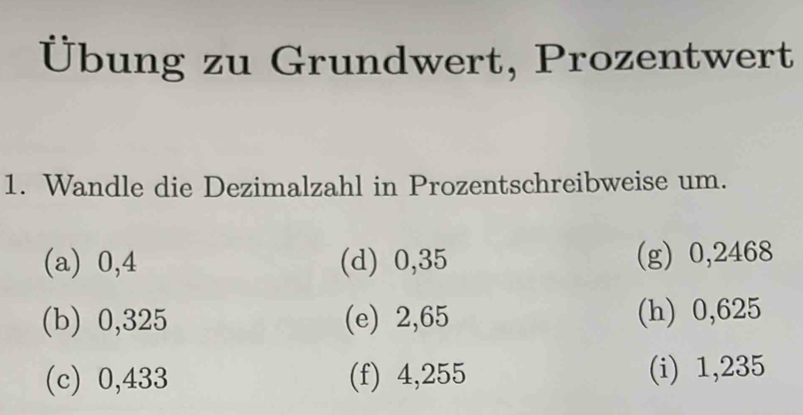 Übung zu Grundwert, Prozentwert 
1. Wandle die Dezimalzahl in Prozentschreibweise um. 
(a) 0,4 (d) 0,35 (g) 0,2468
(b) 0,325 (e) 2,65 (h) 0,625
(c) 0,433 (f) 4,255 (i) 1,235