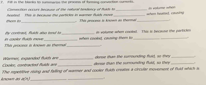 Fill in the blanks to summarize the process of forming convection currents. 
Convection occurs because of the natural tendency of fluids to _in volume when 
heated. This is because the particles in warmer fluids move _when heated, causing 
them to_ _. This process is known as thermal _. 
By contrast, fluids also tend to _in volume when cooled. This is because the particles 
in cooler fluids move_ when cooled, causing them to_ . 
This process is known as thermal_ 
. 
Warmer, expanded fluids are_ dense than the surrounding fluid, so they _. 
Cooler, contracted fluids are _dense than the surrounding fluid, so they _. 
The repetitive rising and falling of warmer and cooler fluids creates a circular movement of fluid which is 
known as a(n)_ 
_.