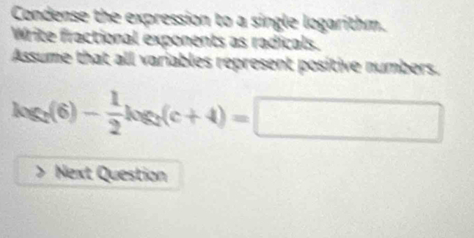 Condense the expression to a single logarithm. 
Write fractional exponents as radicals. 
Assume that all variables represent positive numbers.
log _2(6)- 1/2 log _2(c+4)=□
Next Question