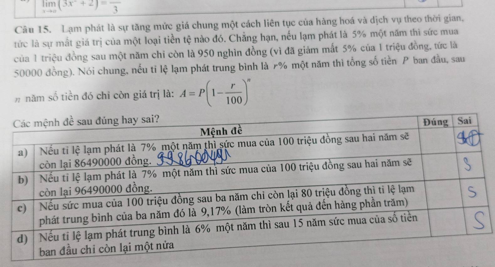 limlimits _xto a(3x^2+2)=frac 3
Câu 15. Lạm phát là sự tăng mức giá chung một cách liên tục của hàng hoá và dịch vụ theo thời gian, 
tức là sự mất giá trị của một loại tiền tệ nào đó. Chẳng hạn, nếu lạm phát là 5% một năm thì sức mua 
của 1 triệu đồng sau một năm chỉ còn là 950 nghìn đồng (vì đã giảm mất 5% của 1 triệu đồng, tức là
50000 đồng). Nói chung, nếu tỉ lệ lạm phát trung bình là r% một năm thì tổng số tiền P ban đầu, sau 
nnăm số tiền đó chỉ còn giá trị là: A=P(1- r/100 )^n