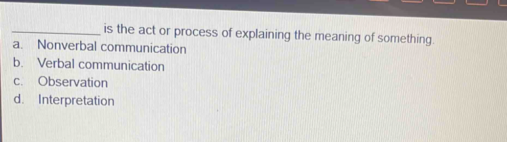 is the act or process of explaining the meaning of something.
a. Nonverbal communication
b. Verbal communication
c. Observation
d. Interpretation