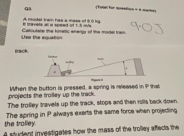 (Total for question =4 marks) 
A model train has a mass of 8.0 kg. 
It travels at a speed of 1.5 m/s. 
Calculate the kinetic energy of the model train. 
Use the equation 
track. 
When the button is pressed, a spring is released in P that 
projects the trolley up the track. 
The trolley travels up the track, stops and then rolls back down. 
The spring in P always exerts the same force when projecting 
the trolley. 
A student investigates how the mass of the trolley affects the