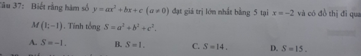 Cầu 37: Biết rằng hàm số y=ax^2+bx+c(a!= 0) đạt giá trị lớn nhất bằng 5 tại x=-2 và có đồ thị đi qua
M(1;-1). Tính tổng S=a^2+b^2+c^2.
A. S=-1. B. S=1. C. S=14. D. S=15.