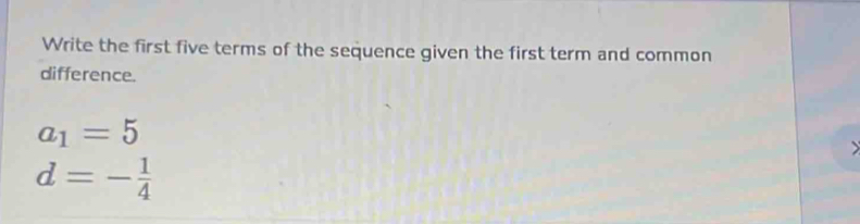 Write the first five terms of the sequence given the first term and common 
difference.
a_1=5
d=- 1/4 