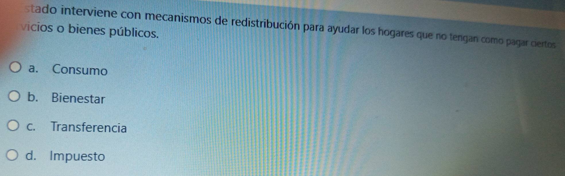 stado interviene con mecanismos de redistribución para ayudar los hogares que no tengan como pagar ciertos
vicios o bienes públicos.
a. Consumo
b. Bienestar
c. Transferencia
d. Impuesto